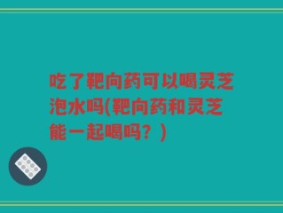 吃了靶向药可以喝灵芝泡水吗(靶向药和灵芝能一起喝吗？)