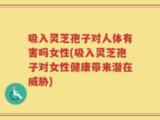 吸入灵芝孢子对人体有害吗女性(吸入灵芝孢子对女性健康带来潜在威胁)