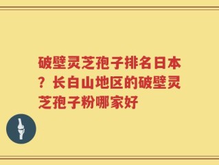 破壁灵芝孢子排名日本？长白山地区的破壁灵芝孢子粉哪家好