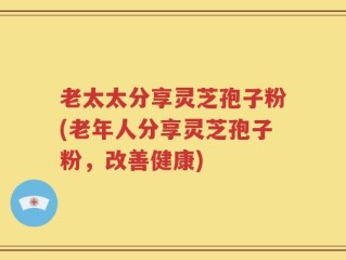 老太太分享灵芝孢子粉(老年人分享灵芝孢子粉，改善健康)