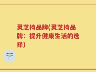 灵芝椅品牌(灵芝椅品牌：提升健康生活的选择)