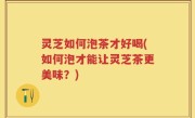 灵芝如何泡茶才好喝(如何泡才能让灵芝茶更美味？)