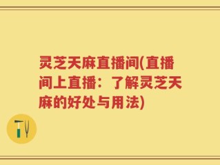 灵芝天麻直播间(直播间上直播：了解灵芝天麻的好处与用法)