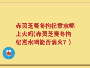 赤灵芝麦冬枸杞煮水喝上火吗(赤灵芝麦冬枸杞煮水喝能否消火？)