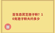 百生态灵芝孢子粉？10克孢子粉大约多少