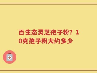 百生态灵芝孢子粉？10克孢子粉大约多少