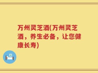 万州灵芝酒(万州灵芝酒，养生必备，让您健康长寿)