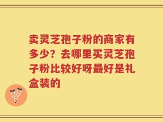 卖灵芝孢子粉的商家有多少？去哪里买灵芝孢子粉比较好呀最好是礼盒装的