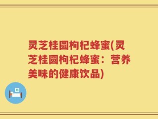 灵芝桂圆枸杞蜂蜜(灵芝桂圆枸杞蜂蜜：营养美味的健康饮品)