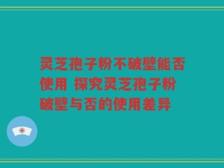 灵芝孢子粉不破壁能否使用 探究灵芝孢子粉破壁与否的使用差异