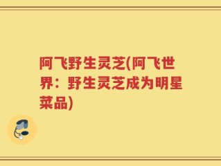 阿飞野生灵芝(阿飞世界：野生灵芝成为明星菜品)