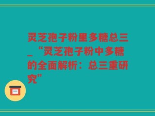 灵芝孢子粉里多糖总三_“灵芝孢子粉中多糖的全面解析：总三重研究”