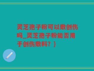 灵芝孢子粉可以敷创伤吗_灵芝孢子粉能否用于创伤敷料？)