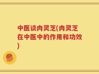 中医谈肉灵芝(肉灵芝在中医中的作用和功效)