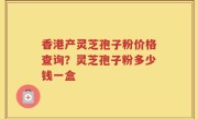 香港产灵芝孢子粉价格查询？灵芝孢子粉多少钱一盒