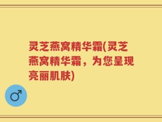 灵芝燕窝精华霜(灵芝燕窝精华霜，为您呈现亮丽肌肤)