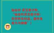 仙谷村 灵芝孢子粉_“仙谷村灵芝孢子粉：天然养生珍品，提升免疫力与健康”)