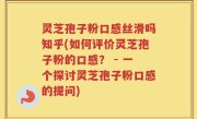 灵芝孢子粉口感丝滑吗知乎(如何评价灵芝孢子粉的口感？ - 一个探讨灵芝孢子粉口感的提问)