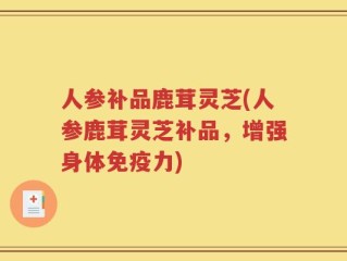 人参补品鹿茸灵芝(人参鹿茸灵芝补品，增强身体免疫力)