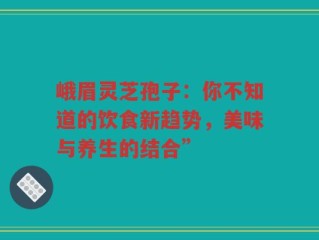 峨眉灵芝孢子：你不知道的饮食新趋势，美味与养生的结合”
