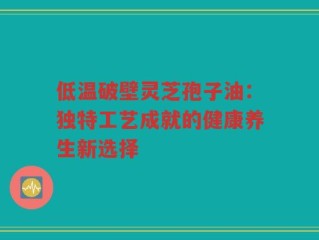 低温破壁灵芝孢子油：独特工艺成就的健康养生新选择