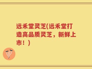 远禾堂灵芝(远禾堂打造高品质灵芝，新鲜上市！)