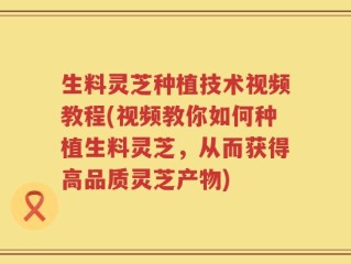 生料灵芝种植技术视频教程(视频教你如何种植生料灵芝，从而获得高品质灵芝产物)