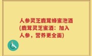 人参灵芝鹿茸蜂蜜泡酒(鹿茸灵芝蜜酒：加入人参，营养更全面)