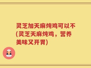 灵芝加天麻炖鸡可以不(灵芝天麻炖鸡，营养美味又开胃)