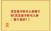 灵芝孢子粉与人参哪个好(灵芝孢子粉与人参：哪个更好？)