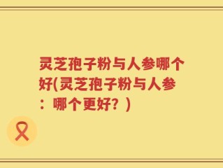 灵芝孢子粉与人参哪个好(灵芝孢子粉与人参：哪个更好？)