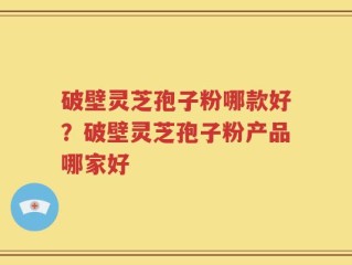 破壁灵芝孢子粉哪款好？破壁灵芝孢子粉产品哪家好