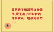 灵芝孢子粉跟西洋参黄芪(灵芝孢子粉配合西洋参黄芪，增强免疫力！)