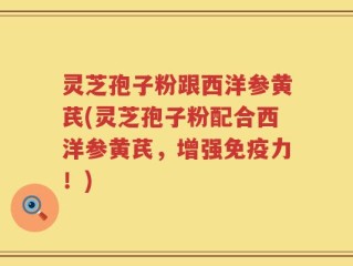 灵芝孢子粉跟西洋参黄芪(灵芝孢子粉配合西洋参黄芪，增强免疫力！)