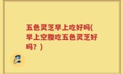 五色灵芝早上吃好吗(早上空腹吃五色灵芝好吗？)