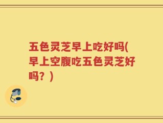 五色灵芝早上吃好吗(早上空腹吃五色灵芝好吗？)