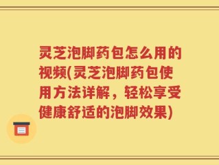 灵芝泡脚药包怎么用的视频(灵芝泡脚药包使用方法详解，轻松享受健康舒适的泡脚效果)