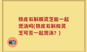 铁皮石斛跟灵芝能一起煲汤吗(铁皮石斛和灵芝可否一起煲汤？)