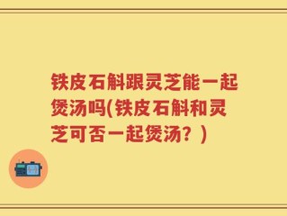 铁皮石斛跟灵芝能一起煲汤吗(铁皮石斛和灵芝可否一起煲汤？)