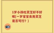 1岁小孩吃灵芝好不好呢(一岁宝宝食用灵芝是否可行？)