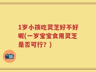 1岁小孩吃灵芝好不好呢(一岁宝宝食用灵芝是否可行？)