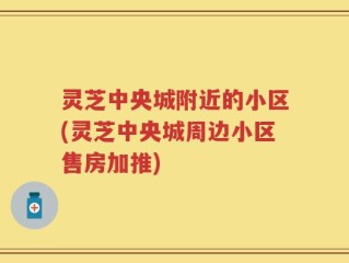 灵芝中央城附近的小区(灵芝中央城周边小区售房加推)