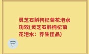 灵芝石斛枸杞菊花泡水功效(灵芝石斛枸杞菊花泡水：养生佳品)