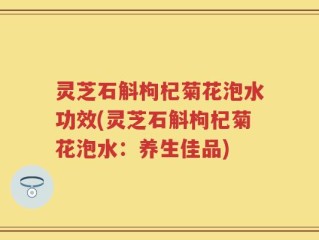 灵芝石斛枸杞菊花泡水功效(灵芝石斛枸杞菊花泡水：养生佳品)