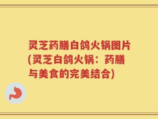 灵芝药膳白鸽火锅图片(灵芝白鸽火锅：药膳与美食的完美结合)