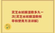 灵芝水纸膜湿敷多久一次(灵芝水纸膜湿敷频率和使用方法详解)