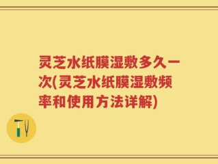 灵芝水纸膜湿敷多久一次(灵芝水纸膜湿敷频率和使用方法详解)