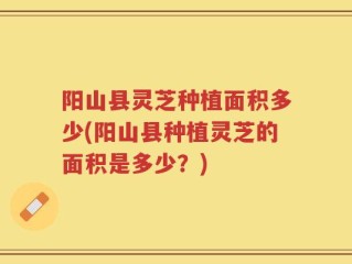 阳山县灵芝种植面积多少(阳山县种植灵芝的面积是多少？)
