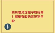 四川省灵芝孢子粉招商？哪里有收购灵芝孢子粉