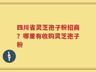 四川省灵芝孢子粉招商？哪里有收购灵芝孢子粉